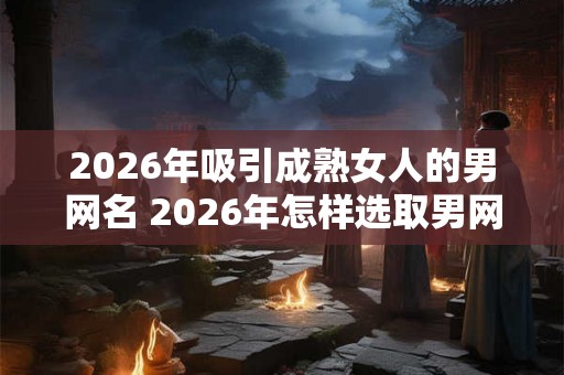 2026年吸引成熟女人的男网名 2026年怎样选取男网名吸引熟女