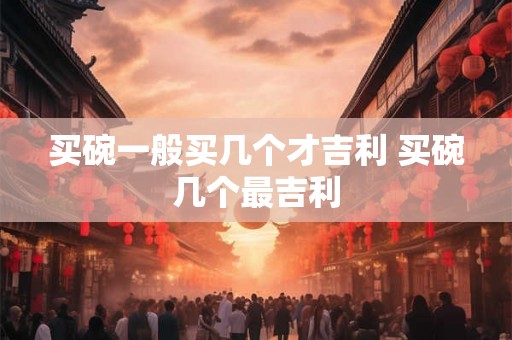 买碗一般买几个才吉利 买碗几个最吉利