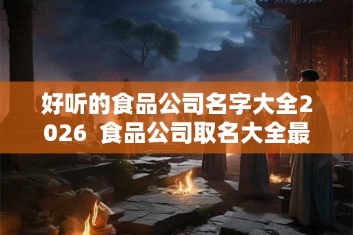 好听的食品公司名字大全2026  食品公司取名大全最新版的