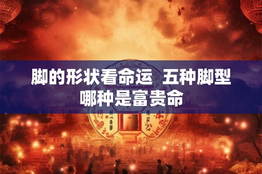 脚的形状看命运  五种脚型哪种是富贵命
