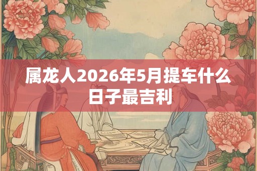 属龙人2026年5月提车什么日子最吉利 属龙人2026年5月提车什么日子最吉利