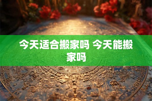 今天适合搬家吗 今天能搬家吗