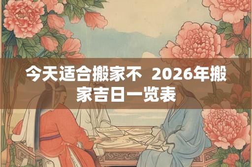 今天适合搬家不  2026年搬家吉日一览表