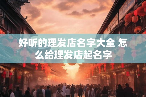 好听的理发店名字大全 怎么给理发店起名字 好听的理发店名字大全 怎么给理发店起名字