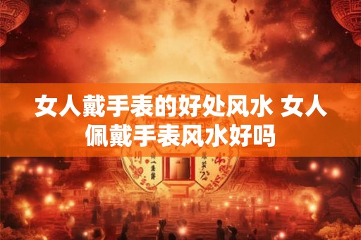 女人戴手表的好处风水 女人佩戴手表风水好吗 女人戴手表的好处风水 女人佩戴手表风水好吗