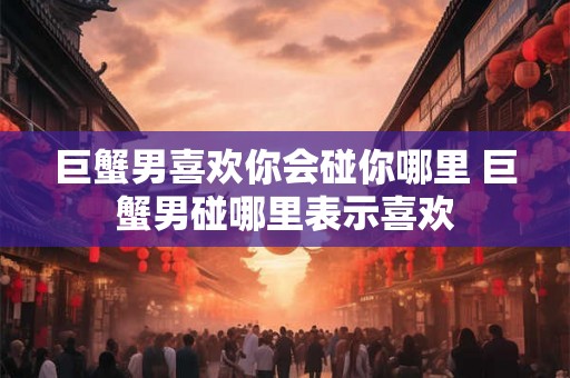 巨蟹男喜欢你会碰你哪里 巨蟹男碰哪里表示喜欢 巨蟹男喜欢你会碰你哪里 巨蟹男碰哪里表示喜欢
