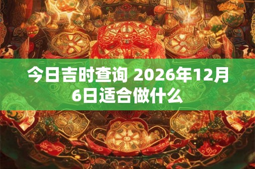 今日吉时查询 2026年12月6日适合做什么 今日吉时查询 2026年12月6日适合做什么