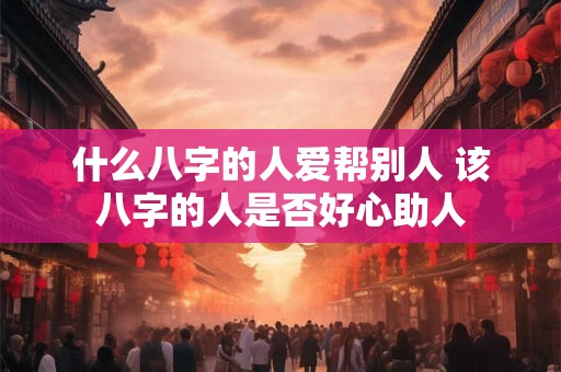什么八字的人爱帮别人 该八字的人是否好心助人 什么八字的人爱帮别人 该八字的人是否好心助人