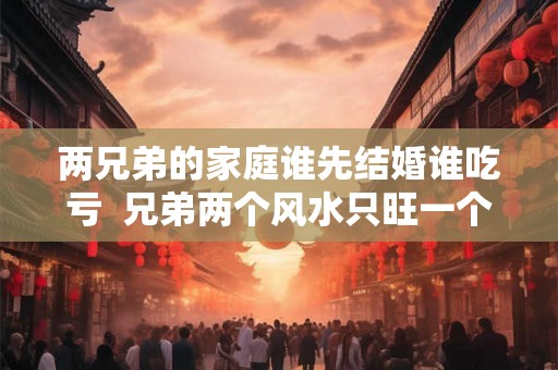 两兄弟的家庭谁先结婚谁吃亏 兄弟两个风水只旺一个 两兄弟的家庭谁先结婚谁吃亏 兄弟两个风水只旺一个