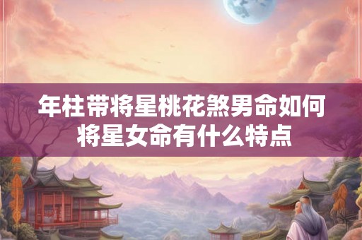 年柱带将星桃花煞男命如何 将星女命有什么特点 年柱带将星桃花煞男命如何 将星女命有什么特点