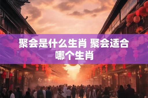 聚会是什么生肖 聚会适合哪个生肖 聚会是什么生肖 聚会适合哪个生肖