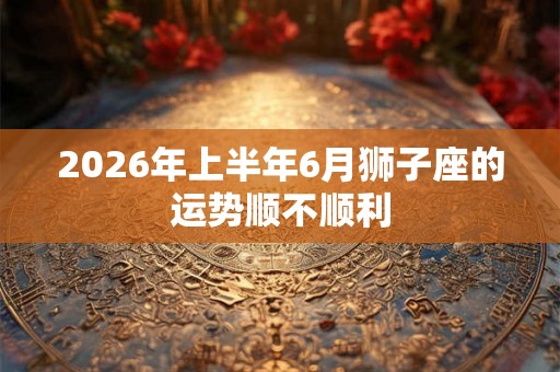 2026年上半年6月狮子座的运势顺不顺利 2026年上半年6月狮子座的运势顺不顺利
