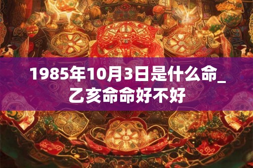 1985年10月3日是什么命_乙亥命命好不好 1985年10月3日是什么命_乙亥命命好不好