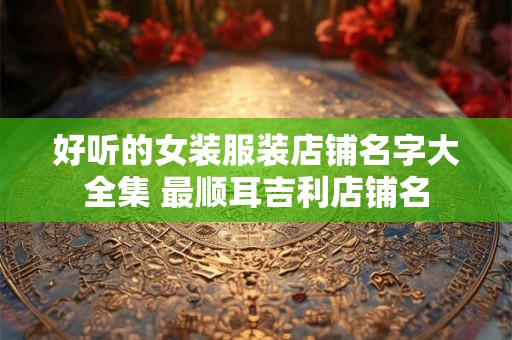 好听的女装服装店铺名字大全集 最顺耳吉利店铺名
