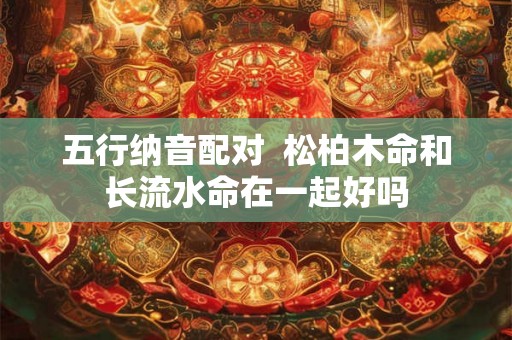 五行纳音配对 松柏木命和长流水命在一起好吗 五行纳音配对 松柏木命和长流水命在一起好吗