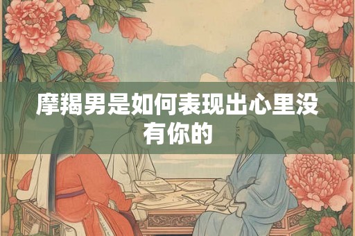 摩羯男是如何表现出心里没有你的