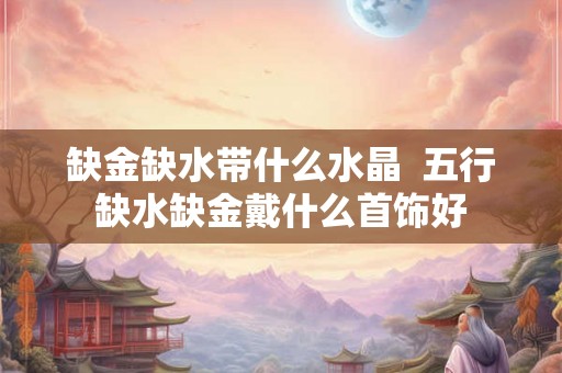 缺金缺水带什么水晶 五行缺水缺金戴什么首饰好 缺金缺水带什么水晶 五行缺水缺金戴什么首饰好