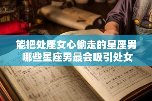 能把处座女心偷走的星座男 哪些星座男最会吸引处女座女心