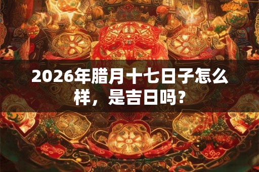 2026年腊月十七日子怎么样，是吉日吗？