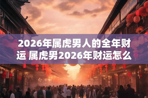 2026年属虎男人的全年财运 属虎男2026年财运怎么样