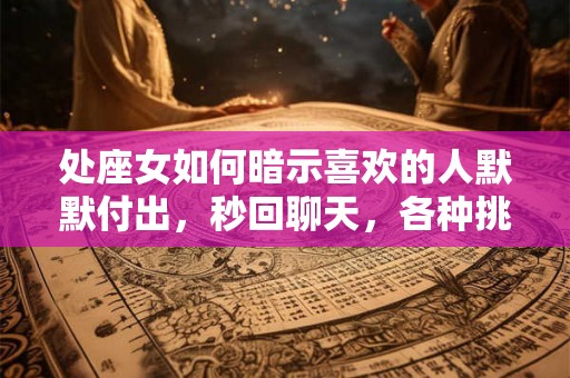 处座女如何暗示喜欢的人默默付出，秒回聊天，各种挑刺