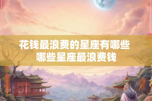 花钱最浪费的星座有哪些 哪些星座最浪费钱