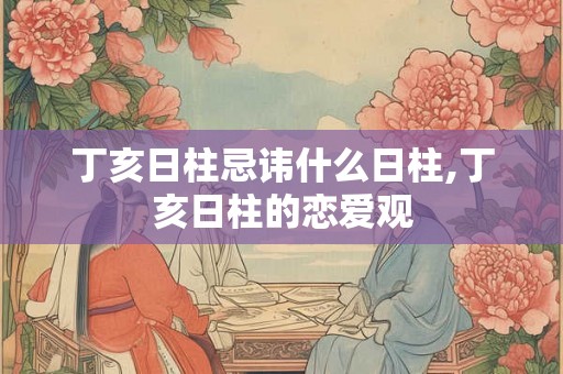 丁亥日柱忌讳什么日柱,丁亥日柱的恋爱观 丁亥日柱忌讳什么日柱,丁亥日柱的恋爱观