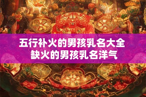 五行补火的男孩乳名大全  缺火的男孩乳名洋气