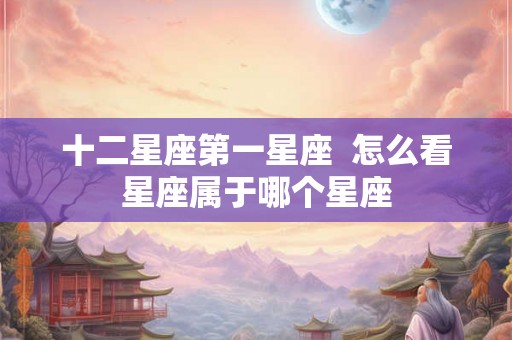 十二星座第一星座 怎么看星座属于哪个星座 十二星座第一星座 怎么看星座属于哪个星座