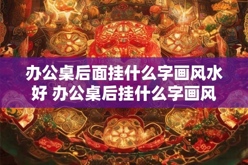 办公桌后面挂什么字画风水好 办公桌后挂什么字画风水好