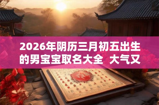 2026年阴历三月初五出生的男宝宝取名大全  大气又好记