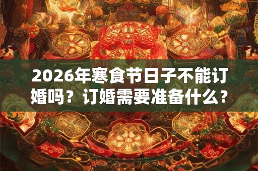 2026年寒食节日子不能订婚吗？订婚需要准备什么？