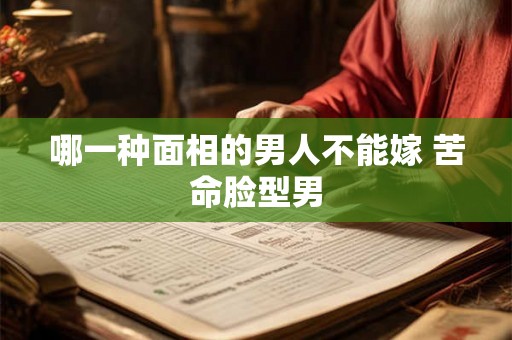 哪一种面相的男人不能嫁 苦命脸型男 哪一种面相的男人不能嫁 苦命脸型男