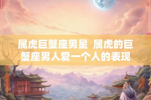 属虎巨蟹座男星  属虎的巨蟹座男人爱一个人的表现