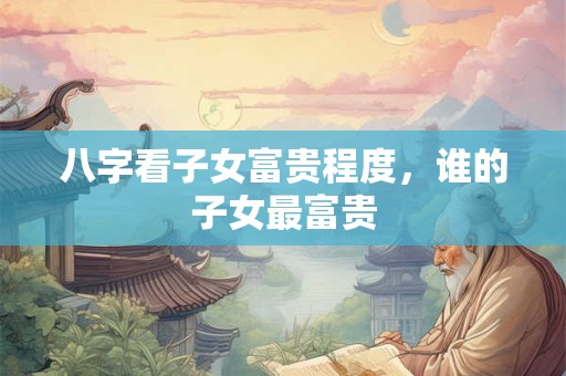 八字看子女富贵程度，谁的子女最富贵