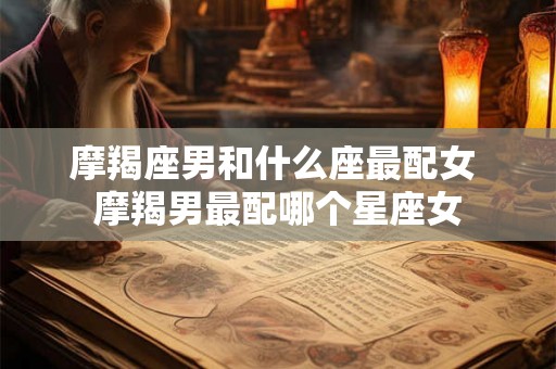 摩羯座男和什么座最配女 摩羯男最配哪个星座女