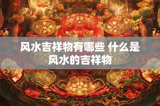 风水吉祥物有哪些 什么是风水的吉祥物