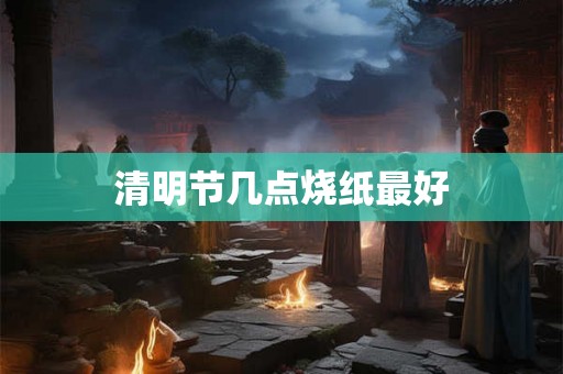 清明节几点烧纸最好 清明节几点烧纸最好