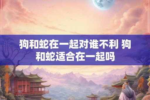 狗和蛇在一起对谁不利 狗和蛇适合在一起吗