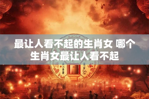 最让人看不起的生肖女 哪个生肖女最让人看不起 最让人看不起的生肖女 哪个生肖女最让人看不起