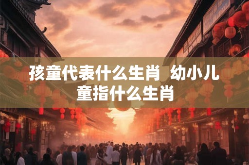 孩童代表什么生肖  幼小儿童指什么生肖