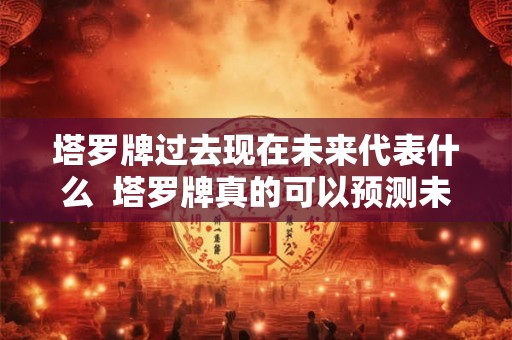 塔罗牌过去现在未来代表什么  塔罗牌真的可以预测未来吗