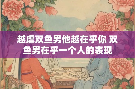 越虐双鱼男他越在乎你 双鱼男在乎一个人的表现 越虐双鱼男他越在乎你 双鱼男在乎一个人的表现
