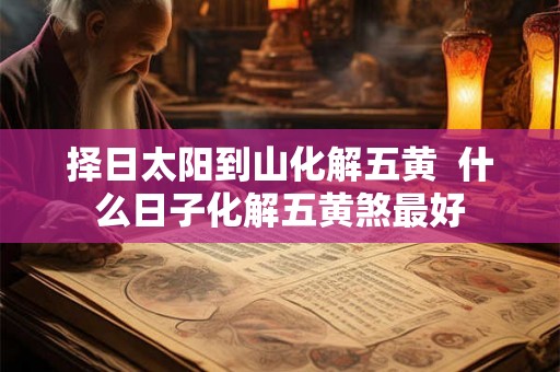 择日太阳到山化解五黄  什么日子化解五黄煞最好