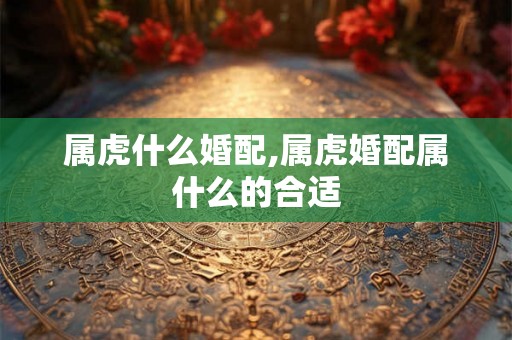属虎什么婚配,属虎婚配属什么的合适 属虎什么婚配,属虎婚配属什么的合适