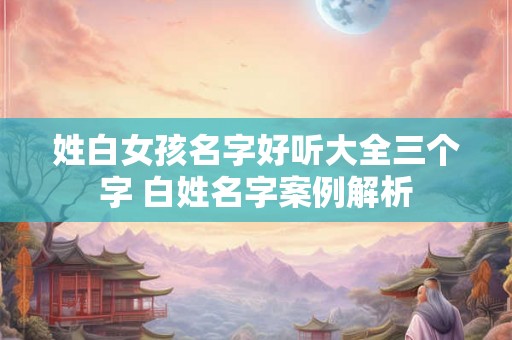 姓白女孩名字好听大全三个字 白姓名字案例解析