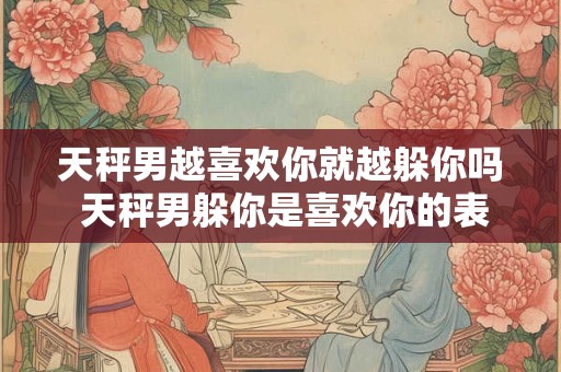 天秤男越喜欢你就越躲你吗 天秤男躲你是喜欢你的表现吗