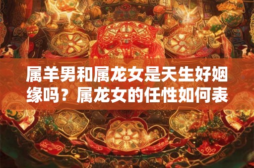 属羊男和属龙女是天生好姻缘吗？属龙女的任性如何表现？