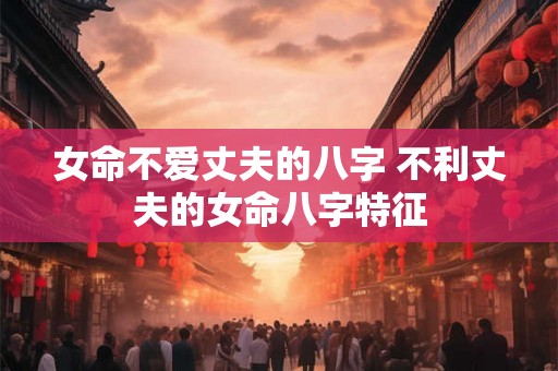 女命不爱丈夫的八字 不利丈夫的女命八字特征 女命不爱丈夫的八字 不利丈夫的女命八字特征