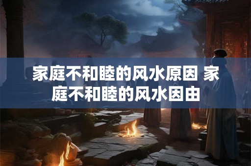 家庭不和睦的风水原因 家庭不和睦的风水因由